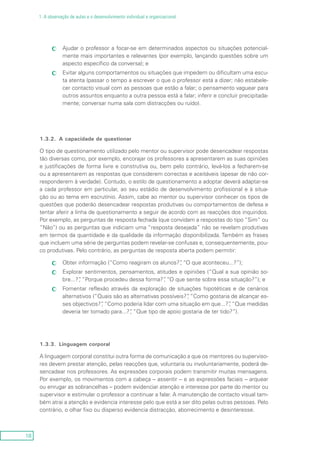 18
1. A observação de aulas e o desenvolvimento individual e organizacional
Ajudar o professor a focar-se em determinados aspectos ou situações potencial-cc
mente mais importantes e relevantes (por exemplo, lançando questões sobre um
aspecto específico da conversa); e
Evitar alguns comportamentos ou situações que impedem ou dificultam uma escu-cc
ta atenta (passar o tempo a escrever o que o professor está a dizer; não estabele-
cer contacto visual com as pessoas que estão a falar; o pensamento vaguear para
outros assuntos enquanto a outra pessoa está a falar; inferir e concluir precipitada-
mente; conversar numa sala com distracções ou ruído).
1.3.2.	 A capacidade de questionar
O tipo de questionamento utilizado pelo mentor ou supervisor pode desencadear respostas
tão diversas como, por exemplo, encorajar os professores a apresentarem as suas opiniões
e justificações de forma livre e construtiva ou, bem pelo contrário, levá-los a fecharem-se
ou a apresentarem as respostas que considerem correctas e aceitáveis (apesar de não cor-
responderem à verdade). Contudo, o estilo de questionamento a adoptar deverá adaptar-se
a cada professor em particular, ao seu estádio de desenvolvimento profissional e à situa-
ção ou ao tema em escrutínio. Assim, cabe ao mentor ou supervisor conhecer os tipos de
questões que poderão desencadear respostas produtivas ou comportamentos de defesa e
tentar aferir a linha de questionamento a seguir de acordo com as reacções dos inquiridos.
Por exemplo, as perguntas de resposta fechada (que convidam a respostas do tipo “Sim” ou
“Não”) ou as perguntas que indiciam uma “resposta desejada” não se revelam produtivas
em termos da quantidade e da qualidade da informação disponibilizada. Também as frases
que incluem uma série de perguntas podem revelar-se confusas e, consequentemente, pou-
co produtivas. Pelo contrário, as perguntas de resposta aberta podem permitir:
Obter informação (“Como reagiram os alunos?”, “O que aconteceu...?”);cc
Explorar sentimentos, pensamentos, atitudes e opiniões (“Qual a sua opinião so-cc
bre...?”, “Porque procedeu dessa forma?”, “O que sente sobre essa situação?”); e
Fomentar reflexão através da exploração de situações hipotéticas e de cenárioscc
alternativos (“Quais são as alternativas possíveis?”, “Como gostaria de alcançar es-
ses objectivos?”, “Como poderia lidar com uma situação em que...?”, “Que medidas
deveria ter tomado para...?”, “Que tipo de apoio gostaria de ter tido?”).
1.3.3.	 Linguagem corporal
A linguagem corporal constitui outra forma de comunicação a que os mentores ou superviso-
res devem prestar atenção, pelas reacções que, voluntaria ou involuntariamente, poderá de-
sencadear nos professores. As expressões corporais podem transmitir muitas mensagens.
Por exemplo, os movimentos com a cabeça – assentir – e as expressões faciais – arquear
ou enrugar as sobrancelhas – podem evidenciar atenção e interesse por parte do mentor ou
supervisor e estimular o professor a continuar a falar. A manutenção de contacto visual tam-
bém atrai a atenção e evidencia interesse pelo que está a ser dito pelas outras pessoas. Pelo
contrário, o olhar fixo ou disperso evidencia distracção, aborrecimento e desinteresse.
 