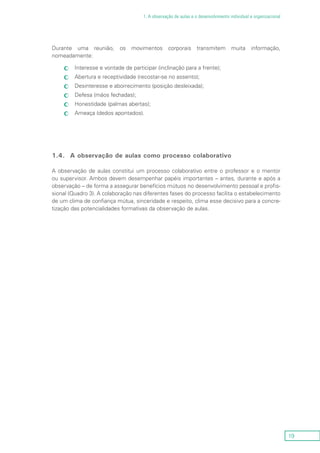 19
1. A observação de aulas e o desenvolvimento individual e organizacional
Durante uma reunião, os movimentos corporais transmitem muita informação,
nomeadamente:
Interesse e vontade de participar (inclinação para a frente);cc
Abertura e receptividade (recostar-se no assento);cc
Desinteresse e aborrecimento (posição desleixada);cc
Defesa (mãos fechadas);cc
Honestidade (palmas abertas);cc
Ameaça (dedos apontados).cc
1.4.	 A observação de aulas como processo colaborativo
A observação de aulas constitui um processo colaborativo entre o professor e o mentor
ou supervisor. Ambos devem desempenhar papéis importantes – antes, durante e após a
observação – de forma a assegurar benefícios mútuos no desenvolvimento pessoal e profis-
sional (Quadro 3). A colaboração nas diferentes fases do processo facilita o estabelecimento
de um clima de confiança mútua, sinceridade e respeito, clima esse decisivo para a concre-
tização das potencialidades formativas da observação de aulas.
 