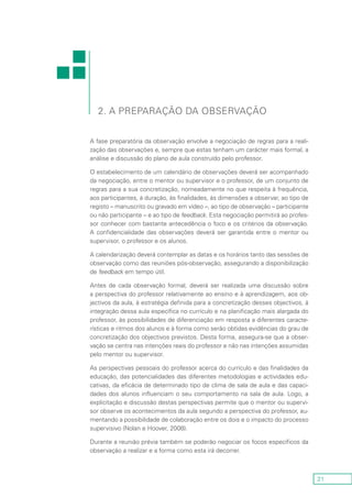 21
2. A preparação da observação
A fase preparatória da observação envolve a negociação de regras para a reali-
zação das observações e, sempre que estas tenham um carácter mais formal, a
análise e discussão do plano de aula construído pelo professor.
O estabelecimento de um calendário de observações deverá ser acompanhado
da negociação, entre o mentor ou supervisor e o professor, de um conjunto de
regras para a sua concretização, nomeadamente no que respeita à frequência,
aos participantes, à duração, às finalidades, às dimensões a observar, ao tipo de
registo – manuscrito ou gravado em vídeo –, ao tipo de observação – participante
ou não participante – e ao tipo de feedback. Esta negociação permitirá ao profes-
sor conhecer com bastante antecedência o foco e os critérios da observação.
A confidencialidade das observações deverá ser garantida entre o mentor ou
supervisor, o professor e os alunos.
A calendarização deverá contemplar as datas e os horários tanto das sessões de
observação como das reuniões pós-observação, assegurando a disponibilização
de feedback em tempo útil.
Antes de cada observação formal, deverá ser realizada uma discussão sobre
a perspectiva do professor relativamente ao ensino e à aprendizagem, aos ob-
jectivos da aula, à estratégia definida para a concretização desses objectivos, à
integração dessa aula específica no currículo e na planificação mais alargada do
professor, às possibilidades de diferenciação em resposta a diferentes caracte-
rísticas e ritmos dos alunos e à forma como serão obtidas evidências do grau de
concretização dos objectivos previstos. Desta forma, assegura-se que a obser-
vação se centra nas intenções reais do professor e não nas intenções assumidas
pelo mentor ou supervisor.
As perspectivas pessoais do professor acerca do currículo e das finalidades da
educação, das potencialidades das diferentes metodologias e actividades edu-
cativas, da eficácia de determinado tipo de clima de sala de aula e das capaci-
dades dos alunos influenciam o seu comportamento na sala de aula. Logo, a
explicitação e discussão destas perspectivas permite que o mentor ou supervi-
sor observe os acontecimentos da aula segundo a perspectiva do professor, au-
mentando a possibilidade de colaboração entre os dois e o impacto do processo
supervisivo (Nolan e Hoover, 2008).
Durante a reunião prévia também se poderão negociar os focos específicos da
observação a realizar e a forma como esta irá decorrer.
 