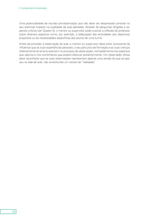 22
2. A preparação da observação
Uma potencialidade da reunião pré-observação que não deve ser desprezada consiste no
seu eventual impacto na qualidade da aula planeada. Através de perguntas dirigidas a as-
pectos críticos (ver Quadro 4), o mentor ou supervisor pode suscitar a reflexão do professor
sobre diversos aspectos como, por exemplo, a adequação das actividades aos objectivos
propostos ou às necessidades específicas dos alunos de uma turma.
Antes de proceder à observação da aula, o mentor ou supervisor deve estar consciente da
influência que as suas experiências pessoais, o seu percurso de formação e as suas crenças
relativamente ao ensino exercem no processo de observação, nomeadamente nos aspectos
que valoriza e nos comentários que poderá efectuar posteriormente. Um observador eficaz
deve reconhecer que as suas observações representam apenas uma versão do que se pas-
sou na sala de aula, não constituindo um retrato da “realidade”.
 