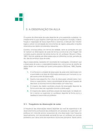 25
3. A observação da aula
O sucesso da observação de aulas depende de uma preparação cuidadosa, no-
meadamente no que respeita à definição da sua frequência e duração, à identi-
ficação e negociação de focos específicos a observar, à selecção das metodo-
logias a utilizar e à concepção de instrumentos de registo adequados à recolha
sistemática dos dados considerados relevantes.
Constitui uma boa prática, em termos de validade, variar as condições em que
se realizam as observações de aulas de forma a construir-se uma imagem tão
completa quanto possível da prática lectiva de um professor (Brooks e Sikes,
1997). Para tal, poderão ser observadas aulas em diferentes turmas, períodos do
dia, dias da semana e tipos de aulas.
Alguns especialistas, baseados em resultados de investigação, consideram que
a observação de aulas e a selecção/concepção dos instrumentos de recolha de
dados devem ser orientadas por quatro pressupostos (McGreal, 1988; Zepeda,
2009):
1.	A confiança e a utilidade da observação de aulas está relacionada com
a quantidade e os tipos de informação acessíveis aos mentores ou su-
pervisores antes da observação;
2.	 Quanto mais específico for o foco da observação utilizado pelos men-
tores ou supervisores, maior a possibilidade de eles serem capazes de
descrever os acontecimentos relacionados com esse foco;
3.	 O impacto dos dados recolhidos através da observação depende da
forma como eles são registados durante a observação;
4.	 O impacto dos dados recolhidos através da observação na relação en-
tre o mentor ou supervisor e o professor depende da forma como o
feedback é transmitido ao professor.
3.1.	 Frequência da observação de aulas
A frequência das observações deverá depender do nível de experiência e de
desenvolvimento profissional dos professores em processo de supervisão: um
professor em início de carreira necessitará de uma observação mais frequente
(eventualmente, com periodicidade semanal) do que um professor em período
probatório com vários anos de experiência noutra área disciplinar. Neste último
 