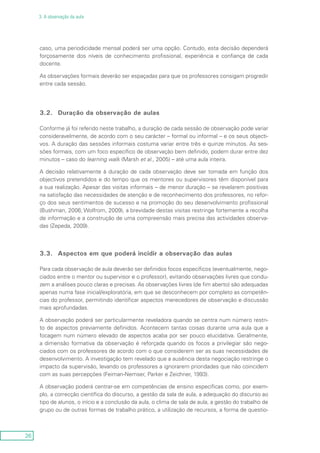 26
3. A observação da aula
caso, uma periodicidade mensal poderá ser uma opção. Contudo, esta decisão dependerá
forçosamente dos níveis de conhecimento profissional, experiência e confiança de cada
docente.
As observações formais deverão ser espaçadas para que os professores consigam progredir
entre cada sessão.
3.2.	 Duração da observação de aulas
Conforme já foi referido neste trabalho, a duração de cada sessão de observação pode variar
consideravelmente, de acordo com o seu carácter – formal ou informal – e os seus objecti-
vos. A duração das sessões informais costuma variar entre três e quinze minutos. As ses-
sões formais, com um foco específico de observação bem definido, podem durar entre dez
minutos – caso do learning walk (Marsh et al., 2005) – até uma aula inteira.
A decisão relativamente à duração de cada observação deve ser tomada em função dos
objectivos pretendidos e do tempo que os mentores ou supervisores têm disponível para
a sua realização. Apesar das visitas informais – de menor duração – se revelarem positivas
na satisfação das necessidades de atenção e de reconhecimento dos professores, no refor-
ço dos seus sentimentos de sucesso e na promoção do seu desenvolvimento profissional
(Bushman, 2006; Wolfrom, 2009), a brevidade destas visitas restringe fortemente a recolha
de informação e a construção de uma compreensão mais precisa das actividades observa-
das (Zepeda, 2009).
3.3.	 Aspectos em que poderá incidir a observação das aulas
Para cada observação de aula deverão ser definidos focos específicos (eventualmente, nego-
ciados entre o mentor ou supervisor e o professor), evitando observações livres que condu-
zem a análises pouco claras e precisas. As observações livres (de fim aberto) são adequadas
apenas numa fase inicial/exploratória, em que se desconhecem por completo as competên-
cias do professor, permitindo identificar aspectos merecedores de observação e discussão
mais aprofundadas.
A observação poderá ser particularmente reveladora quando se centra num número restri-
to de aspectos previamente definidos. Acontecem tantas coisas durante uma aula que a
focagem num número elevado de aspectos acaba por ser pouco elucidativa. Geralmente,
a dimensão formativa da observação é reforçada quando os focos a privilegiar são nego-
ciados com os professores de acordo com o que considerem ser as suas necessidades de
desenvolvimento. A investigação tem revelado que a ausência desta negociação restringe o
impacto da supervisão, levando os professores a ignorarem prioridades que não coincidem
com as suas percepções (Feiman-Nemser, Parker e Zeichner, 1993).
A observação poderá centrar-se em competências de ensino específicas como, por exem-
plo, a correcção científica do discurso, a gestão da sala de aula, a adequação do discurso ao
tipo de alunos, o início e a conclusão da aula, o clima de sala de aula, a gestão do trabalho de
grupo ou de outras formas de trabalho prático, a utilização de recursos, a forma de questio-
 