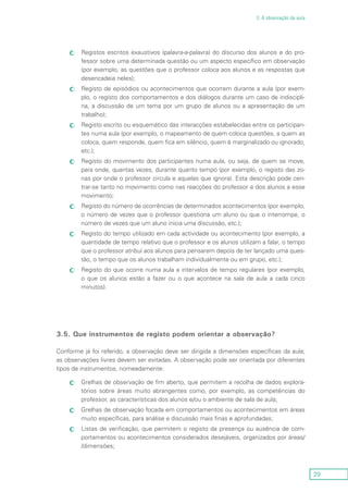 29
3. A observação da aula
Registos escritos exaustivos (palavra-a-palavra) do discurso dos alunos e do pro-cc
fessor sobre uma determinada questão ou um aspecto específico em observação
(por exemplo, as questões que o professor coloca aos alunos e as respostas que
desencadeia neles);
Registo de episódios ou acontecimentos que ocorrem durante a aula (por exem-cc
plo, o registo dos comportamentos e dos diálogos durante um caso de indiscipli-
na, a discussão de um tema por um grupo de alunos ou a apresentação de um
trabalho);
Registo escrito ou esquemático das interacções estabelecidas entre os participan-cc
tes numa aula (por exemplo, o mapeamento de quem coloca questões, a quem as
coloca, quem responde, quem fica em silêncio, quem é marginalizado ou ignorado,
etc.);
Registo do movimento dos participantes numa aula, ou seja, de quem se move,cc
para onde, quantas vezes, durante quanto tempo (por exemplo, o registo das zo-
nas por onde o professor circula e aquelas que ignora). Esta descrição pode cen-
trar-se tanto no movimento como nas reacções do professor e dos alunos a esse
movimento;
Registo do número de ocorrências de determinados acontecimentos (por exemplo,cc
o número de vezes que o professor questiona um aluno ou que o interrompe, o
número de vezes que um aluno inicia uma discussão, etc.);
Registo do tempo utilizado em cada actividade ou acontecimento (por exemplo, acc
quantidade de tempo relativo que o professor e os alunos utilizam a falar, o tempo
que o professor atribui aos alunos para pensarem depois de ter lançado uma ques-
tão, o tempo que os alunos trabalham individualmente ou em grupo, etc.);
Registo do que ocorre numa aula a intervalos de tempo regulares (por exemplo,cc
o que os alunos estão a fazer ou o que acontece na sala de aula a cada cinco
minutos).
3.5. Que instrumentos de registo podem orientar a observação?
Conforme já foi referido, a observação deve ser dirigida a dimensões específicas da aula;
as observações livres devem ser evitadas. A observação pode ser orientada por diferentes
tipos de instrumentos, nomeadamente:
Grelhas de observação de fim aberto, que permitem a recolha de dados explora-cc
tórios sobre áreas muito abrangentes como, por exemplo, as competências do
professor, as características dos alunos e/ou o ambiente de sala de aula;
Grelhas de observação focada em comportamentos ou acontecimentos em áreascc
muito específicas, para análise e discussão mais finas e aprofundadas;
Listas de verificação, que permitem o registo da presença ou ausência de com-cc
portamentos ou acontecimentos considerados desejáveis, organizados por áreas/
/dimensões;
 