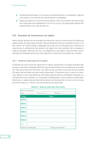 30
3. A observação da aula
Escalas de classificação, com as quais se pretende atribuir uma avaliação, segundocc
uma escala, a um conjunto de características ou qualidades;
Mapas de registo do movimento do professor e dos alunos dentro da sala de aula,cc
das interacções que estabelecem uns com os outros, da organização espacial dos
equipamentos numa sala de aula, etc.
3.6.	 Exemplos de instrumentos de registo
Nesta secção apresentam-se exemplos de diferentes tipos de instrumentos de recolha de
dados através da observação de aulas. Não pretendendo constituir exemplos prontos a uti-
lizar, devem ser transformados e adaptados de acordo com as utilizações que mentores ou
supervisores e professores lhes queiram dar (alguns dos itens poderão não se adequar a
todas as situações, devendo, por isso, ser adaptados ou ignorados). Cada exemplo é acom-
panhado de indicações acerca dos seus objectivos e da forma como poderá ser utilizado.
3.6.1.	 Grelha de observação de fim aberto
O exemplo de instrumento de registo de fim aberto apresentado no Quadro 6 poderá ade-
quar-se a uma fase inicial/exploratória em que se desconheçam as competências do profes-
sor. Este documento permite obter uma ideia do que acontece numa sala de aula através
do registo dos principais acontecimentos observados. Pretende-se que o mentor ou super-
visor registe a maior quantidade de informação possível sobre as actividades realizadas, os
métodos de ensino utilizados, as interacções estabelecidas e outros aspectos observados.
Neste caso, o registo dos acontecimentos deverá ser efectuado de cinco em cinco minutos,
permitindo obter um “retrato” pormenorizado da aula observada.
Quadro 6 – Grelha de observação de fim aberto
Nome do professor: _____________________________________________________
Data: ___/___/______ Ano e turma: _________ Disciplina: __________________
Tempo Notas
8h30m
8h35m
8h40m
8h45m
8h50m
8h55m
(...)
Rubrica do observador: Rubrica do professor:
 