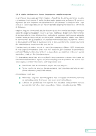 35
3. A observação da aula
3.6.4.	 Grelha de observação do tipo de perguntas e tarefas propostas
As grelhas de observação permitem registar a frequência dos comportamentos e avaliar
a progressão dos mesmos. A grelha de observação apresentada no Quadro 12 permite o
registo do tipo e da frequência das perguntas feitas pelo professor durante uma aula. Logo,
adequa-se à observação de aulas que incluam períodos de pergunta-resposta ou actividades
de discussão.
O tipo de pergunta condiciona o grau de raciocínio que o aluno tem de realizar para conseguir
responder: as perguntas podem requerer apenas a mobilização de conhecimento memoriza-
do (por exemplo, termos e definições) ou a realização de processos elaborados de aplicação,
síntese e avaliação de informação. A observação e a reflexão regulares sobre o nível cogniti-
vo e a frequência das questões que um professor formula nas suas aulas promove a melho-
ria das suas competências de questionamento e, consequentemente, o desenvolvimento
das capacidades de pensamento dos seus alunos.
Este documento de registo recorre às categorias propostas por Bloom (1956), organizadas
do nível cognitivo mais básico para o nível mais elaborado, para classificar as perguntas do
professor. O documento indica, também, as capacidades que os alunos evidenciam quando
respondem a cada um dos tipos de pergunta.
Em observações posteriores, a informação obtida com recurso a este documento pode ser
complementada através do registo exaustivo das perguntas do professor. Na reunião pós-
-observação, poderá ser interessante pedir ao professor para:
Identificar o nível de pensamento exigido por cada pergunta;cc
Tentar transformar algumas das perguntas de nível cognitivo mais baixo em per-cc
guntas de nível cognitivo mais elevado.
A investigação revela que:
O recurso a perguntas de nível cognitivo mais baixo pode ser eficaz na promoçãocc
da realização pessoal de crianças mais jovens e com dificuldades;
A ênfase em questões de nível cognitivo mais elevado é particularmente indicadacc
para alunos mais velhos e com capacidades médias e elevadas (Arends, 1995).
 
