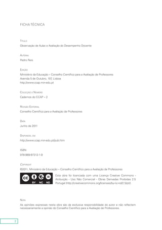 2
Ficha Técnica
Título
Observação de Aulas e Avaliação do Desempenho Docente
Autoria
Pedro Reis
Edição
Ministério da Educação – Conselho Científico para a Avaliação de Professores
Avenida 5 de Outubro, 107, Lisboa
http://www.ccap.min-edu.pt
Colecção e Número
Cadernos do CCAP – 2
Revisão Editorial
Conselho Científico para a Avaliação de Professores
Data
Junho de 2011
Disponível em
http://www.ccap.min-edu.pt/pub.htm
ISBN
978-989-97312-1-9
Copyright
©2011, Ministério da Educação – Conselho Científico para a Avaliação de Professores
Esta obra foi licenciada com uma Licença Creative Commons -
Atribuição - Uso Não Comercial - Obras Derivadas Proibidas 2.5
Portugal (http://creativecommons.org/licenses/by-nc-nd/2.5/pt/).
Nota
As opiniões expressas nesta obra são da exclusiva responsibilidade do autor e não reflectem
necessariamente a opinião do Conselho Científico para a Avaliação de Professores.
 