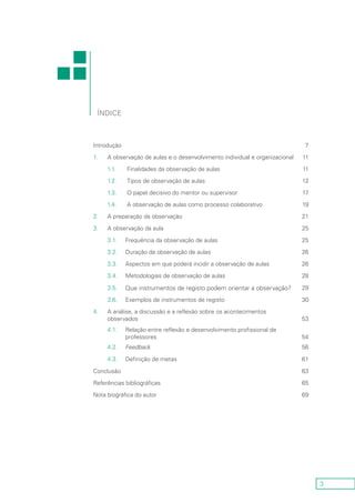 3
Introdução 7
1. A observação de aulas e o desenvolvimento individual e organizacional 11
1.1. Finalidades da observação de aulas 11
1.2. Tipos de observação de aulas 12
1.3. O papel decisivo do mentor ou supervisor 17
1.4. A observação de aulas como processo colaborativo 19
2. A preparação da observação 21
3. A observação da aula 25
3.1. Frequência da observação de aulas 25
3.2. Duração da observação de aulas 26
3.3. Aspectos em que poderá incidir a observação de aulas 26
3.4. Metodologias de observação de aulas 28
3.5. Que instrumentos de registo podem orientar a observação? 29
3.6. Exemplos de instrumentos de registo 30
4. A análise, a discussão e a reflexão sobre os acontecimentos
observados 53
4.1. Relação entre reflexão e desenvolvimento profissional de
professores 54
4.2. Feedback 56
4.3. Definição de metas 61
Conclusão 63
Referências bibliográficas 65
Nota biográfica do autor 69
Índice
 