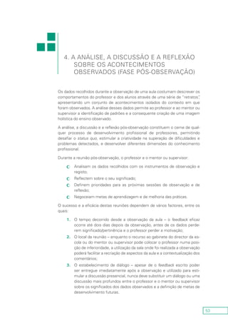 53
Os dados recolhidos durante a observação de uma aula costumam descrever os
comportamentos do professor e dos alunos através de uma série de “retratos”,
apresentando um conjunto de acontecimentos isolados do contexto em que
foram observados. A análise desses dados permite ao professor e ao mentor ou
supervisor a identificação de padrões e a consequente criação de uma imagem
holística do ensino observado.
A análise, a discussão e a reflexão pós-observação constituem o cerne de qual-
quer processo de desenvolvimento profissional de professores, permitindo
desafiar o status quo, estimular a criatividade na superação de dificuldades e
problemas detectados, e desenvolver diferentes dimensões do conhecimento
profissional.
Durante a reunião pós-observação, o professor e o mentor ou supervisor:
Analisam os dados recolhidos com os instrumentos de observação ecc
registo;
Reflectem sobre o seu significado;cc
Definem prioridades para as próximas sessões de observação e decc
reflexão;
Negoceiam metas de aprendizagem e de melhoria das práticas.cc
O sucesso e a eficácia destas reuniões dependem de vários factores, entre os
quais:
1.	 O tempo decorrido desde a observação da aula – o feedback eficaz
ocorre até dois dias depois da observação, antes de os dados perde-
rem significado/pertinência e o professor perder a motivação;
2.	 O local da reunião – enquanto o recurso ao gabinete do director da es-
cola ou do mentor ou supervisor pode colocar o professor numa posi-
ção de inferioridade, a utilização da sala onde foi realizada a observação
poderá facilitar a recriação de aspectos da aula e a contextualização dos
comentários;
3.	 O estabelecimento de diálogo – apesar de o feedback escrito poder
ser entregue imediatamente após a observação e utilizado para esti-
mular a discussão presencial, nunca deve substituir um diálogo ou uma
discussão mais profundos entre o professor e o mentor ou supervisor
sobre os significados dos dados observados e a definição de metas de
desenvolvimento futuras.
4. A Análise, a Discussão e a Reflexão
sobre os Acontecimentos
Observados (Fase Pós-Observação)
 