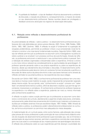 54
4. A análise, a discussão e a reflexão sobre os acontecimentos observados (fase pós-observação)
4.	A qualidade do feedback – o tipo de feedback influencia decisivamente o ambiente
da discussão, a reacção do professor e, consequentemente, o impacto da sessão
no seu desenvolvimento profissional. Nestas reuniões deverá ser privilegiado o
feedback construtivo alicerçado nos registos de observação efectuados.
4.1.	 Relação entre reflexão e desenvolvimento profissional de
professores
As potencialidades da reflexão – sobre a prática – no desenvolvimento profissional dos pro-
fessores têm sido defendidas por vários autores (Alarcão, 2001; Ponte, 1998; Roldão, 1999;
Schön, 1983, 1987; Zeichner, 1993). A reflexão na acção é fundamental na superação de
situações problemáticas, permitindo ao professor criticar a sua compreensão inicial do fe-
nómeno e construir uma nova teoria fundamentada na prática. Segundo Schön (1983), este
tipo de reflexão permite que os professores se assumam como investigadores na prática (e
sobre a prática) e se envolvam num processo contínuo de auto-formação. Através da refle-
xão, os professores estruturam e reestruturam o seu conhecimento prático e pessoal. Sem
a realização de análises organizadas e disciplinadas sobre a experiência, limita-se o ensino
a uma mera rotina e reduzem-se consideravelmente as oportunidades de aprendizagem. O
professor aprende pensando sobre a sua própria experiência ou sobre as experiências de
terceiros, desde que devidamente documentadas e discutidas. O desenvolvimento profis-
sional dos professores pode decorrer tanto em contextos formais (envolvendo a partilha e a
discussão de ideias acerca da prática de ensino e das suas bases teóricas) como através da
reflexão centrada na sua própria prática ou nas experiências dos seus colegas.
De acordo com Schön (1987, 1992), o conhecimento profissional do professor tem uma natu-
reza tácita e intuitiva e está implícito na acção, sendo impossível de compreender separado
dessa mesma acção. Na sua opinião, este “conhecimento na acção” consiste num “saber
fazer”, simultaneamente teórico e prático, difícil de descrever e explicar, que permite agir em
contextos imprevisíveis e complexos. O conhecimento profissional do professor baseia-se
na experiência e na reflexão sobre a experiência, podendo ser mais ou menos informado
pelo conhecimento académico.
A reflexão na acção e sobre a acção permite que os professores se assumam como deci-
sores e construtores de currículo, abandonando o papel de simples executores, orientados,
exclusivamente, pelas directrizes provenientes do ministério e por materiais curriculares pro-
duzidos por entidades externas (manuais escolares) (Apple, 1997; Roldão, 1999). Através da
reflexão sobre a prática, os professores podem alterar/(re)construir/desenvolver os currícu-
los, de forma a encontrarem os caminhos mais adequados às metas desejadas.
A implementação de um currículo passa, entre outros factores, pela alteração das concep-
ções prévias de muitos professores e pela construção de novo conhecimento didáctico atra-
vés de situações de desenvolvimento profissional supervisionadas que, não se limitando à
apresentação de argumentos racionais, permitam a experiência concreta das novas aborda-
gens nas suas aulas e a constatação do seu impacto positivo nas aprendizagens dos alunos.
A reflexão dos professores sobre as suas experiências permite alicerçar a autoridade dos
 