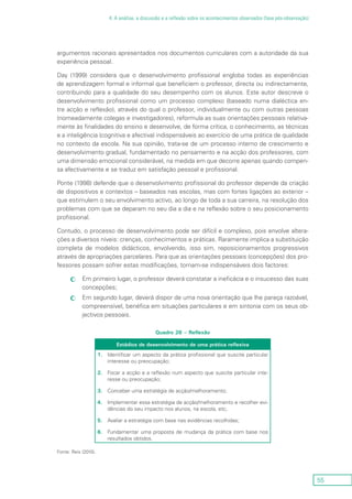 55
4. A análise, a discussão e a reflexão sobre os acontecimentos observados (fase pós-observação)
argumentos racionais apresentados nos documentos curriculares com a autoridade da sua
experiência pessoal.
Day (1999) considera que o desenvolvimento profissional engloba todas as experiências
de aprendizagem formal e informal que beneficiem o professor, directa ou indirectamente,
contribuindo para a qualidade do seu desempenho com os alunos. Este autor descreve o
desenvolvimento profissional como um processo complexo (baseado numa dialéctica en-
tre acção e reflexão), através do qual o professor, individualmente ou com outras pessoas
(nomeadamente colegas e investigadores), reformula as suas orientações pessoais relativa-
mente às finalidades do ensino e desenvolve, de forma crítica, o conhecimento, as técnicas
e a inteligência (cognitiva e afectiva) indispensáveis ao exercício de uma prática de qualidade
no contexto da escola. Na sua opinião, trata-se de um processo interno de crescimento e
desenvolvimento gradual, fundamentado no pensamento e na acção dos professores, com
uma dimensão emocional considerável, na medida em que decorre apenas quando compen-
sa afectivamente e se traduz em satisfação pessoal e profissional.
Ponte (1998) defende que o desenvolvimento profissional do professor depende da criação
de dispositivos e contextos – baseados nas escolas, mas com fortes ligações ao exterior –
que estimulem o seu envolvimento activo, ao longo de toda a sua carreira, na resolução dos
problemas com que se deparam no seu dia a dia e na reflexão sobre o seu posicionamento
profissional.
Contudo, o processo de desenvolvimento pode ser difícil e complexo, pois envolve altera-
ções a diversos níveis: crenças, conhecimentos e práticas. Raramente implica a substituição
completa de modelos didácticos, envolvendo, isso sim, reposicionamentos progressivos
através de apropriações parcelares. Para que as orientações pessoais (concepções) dos pro-
fessores possam sofrer estas modificações, tornam-se indispensáveis dois factores:
Em primeiro lugar, o professor deverá constatar a ineficácia e o insucesso das suascc
concepções;
Em segundo lugar, deverá dispor de uma nova orientação que lhe pareça razoável,cc
compreensível, benéfica em situações particulares e em sintonia com os seus ob-
jectivos pessoais.
Quadro 26 – Reflexão
Estádios de desenvolvimento de uma prática reflexiva
1.	Identificar um aspecto da prática profissional que suscite particular
interesse ou preocupação;
2.	 Focar a acção e a reflexão num aspecto que suscite particular inte-
resse ou preocupação;
3.	Conceber uma estratégia de acção/melhoramento;
4.	Implementar essa estratégia de acção/melhoramento e recolher evi-
dências do seu impacto nos alunos, na escola, etc;
5.	Avaliar a estratégia com base nas evidências recolhidas;
6.	 Fundamentar uma proposta de mudança da prática com base nos
resultados obtidos.
Fonte: Reis (2010).
 