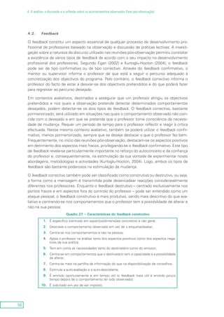 56
4. A análise, a discussão e a reflexão sobre os acontecimentos observados (fase pós-observação)
4.2.	 Feedback
O feedback constitui um aspecto essencial de qualquer processo de desenvolvimento pro-
fissional de professores baseado na observação e discussão de práticas lectivas. A investi-
gação sobre a natureza do discurso utilizado nas reuniões pós-observação permitiu constatar
a existência de vários tipos de feedback de acordo com o seu impacto no desenvolvimento
profissional dos professores. Segundo Egan (2002) e Kurtoglu-Hooton (2004), o feedback
pode ser de tipo confirmativo ou de tipo correctivo. Através do feedback confirmativo, o
mentor ou supervisor informa o professor de que está a seguir o percurso adequado à
concretização dos objectivos do programa. Pelo contrário, o feedback correctivo informa o
professor do facto de estar a desviar-se dos objectivos pretendidos e do que poderá fazer
para regressar ao percurso desejado.
Em contextos avaliativos, destinados a assegurar que um professor atingiu os objectivos
pretendidos e nos quais a observação pretende detectar determinados comportamentos
desejados, podem detectar-se os dois tipos de feedback. O feedback correctivo, bastante
pormenorizado, será utilizado em situações nas quais o comportamento observado não coin-
cida com o desejado e em que se pretenda que o professor tome consciência da necessi-
dade de mudança. Requer um período de tempo para o professor reflectir e reagir à crítica
efectuada. Nesse mesmo contexto avaliativo, também se poderá utilizar o feedback confir-
mativo, menos pormenorizado, sempre que se deseje destacar o que o professor fez bem.
Frequentemente, no início das reuniões pós-observação, destacam-se os aspectos positivos
em detrimento dos aspectos mais fracos, privilegiando-se o feedback confirmativo. Este tipo
de feedback revela-se particularmente importante no reforço do autoconceito e da confiança
do professor e, consequentemente, na estimulação da sua vontade de experimentar novas
abordagens, metodologias e actividades (Kurtoglu-Hooton, 2004). Logo, ambos os tipos de
feedback são bastante poderosos na estimulação da mudança.
O feedback correctivo também pode ser classificado como construtivo ou destrutivo, ou seja,
a forma como a mensagem é transmitida pode desencadear reacções consideravelmente
diferentes nos professores. Enquanto o feedback destrutivo – centrado exclusivamente nos
pontos fracos e em aspectos fora do controlo do professor – pode ser entendido como um
ataque pessoal, o feedback construtivo é mais produtivo, sendo mais descritivo do que ava-
liativo e centrando-se nos comportamentos que o professor tem a possibilidade de alterar e
não na sua pessoa.
Quadro 27 – Características do feedback construtivo
1.
2.
3.
4.
5.
6.
7.
8.
9.
10.
É específico (centrado em aspectos/dimensões concretos) e não geral;
Descreve o comportamento observado em vez de o etiquetar/avaliar;
Centra-se nos comportamentos e não na pessoa;
Apoia o professor na análise tanto dos aspectos positivos como dos aspectos nega-
tivos da sua prática;
Tem em conta as necessidades tanto do destinatário como do emissor;
Centra-se em comportamentos que o destinatário tem a capacidade e a possibilidade
de alterar;
Centra-se mais na partilha de informação do que na disponibilização de conselhos;
Estimula a auto-avaliação e a auto-descoberta;
É emitido oportunamente e em tempo útil (o feedback mais útil é emitido pouco
tempo depois de o comportamento ter sido observado);
É solicitado em vez de ser imposto.
 