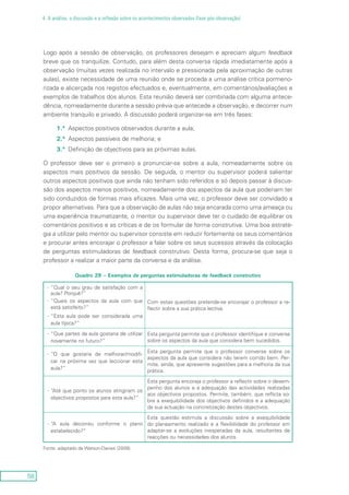 58
4. A análise, a discussão e a reflexão sobre os acontecimentos observados (fase pós-observação)
Logo após a sessão de observação, os professores desejam e apreciam algum feedback
breve que os tranquilize. Contudo, para além desta conversa rápida imediatamente após a
observação (muitas vezes realizada no intervalo e pressionada pela aproximação de outras
aulas), existe necessidade de uma reunião onde se proceda a uma análise crítica pormeno-
rizada e alicerçada nos registos efectuados e, eventualmente, em comentários/avaliações e
exemplos de trabalhos dos alunos. Esta reunião deverá ser combinada com alguma antece-
dência, nomeadamente durante a sessão prévia que antecede a observação, e decorrer num
ambiente tranquilo e privado. A discussão poderá organizar-se em três fases:
1.ª	Aspectos positivos observados durante a aula;
2.ª	Aspectos passíveis de melhoria; e
3.ª	Definição de objectivos para as próximas aulas.
O professor deve ser o primeiro a pronunciar-se sobre a aula, nomeadamente sobre os
aspectos mais positivos da sessão. De seguida, o mentor ou supervisor poderá salientar
outros aspectos positivos que ainda não tenham sido referidos e só depois passar à discus-
são dos aspectos menos positivos, nomeadamente dos aspectos da aula que poderiam ter
sido conduzidos de formas mais eficazes. Mais uma vez, o professor deve ser convidado a
propor alternativas. Para que a observação de aulas não seja encarada como uma ameaça ou
uma experiência traumatizante, o mentor ou supervisor deve ter o cuidado de equilibrar os
comentários positivos e as críticas e de os formular de forma construtiva. Uma boa estraté-
gia a utilizar pelo mentor ou supervisor consiste em reduzir fortemente os seus comentários
e procurar antes encorajar o professor a falar sobre os seus sucessos através da colocação
de perguntas estimuladoras de feedback construtivo. Desta forma, procura-se que seja o
professor a realizar a maior parte da conversa e da análise.
Quadro 29 – Exemplos de perguntas estimuladoras de feedback construtivo
“Qual o seu grau de satisfação com a--
aula? Porquê?”
“Quais os aspectos da aula com que--
está satisfeito?”
“Esta aula-- pode ser considerada uma
aula típica?”
Com estas questões pretende-se encorajar o professor a re-
flectir sobre a sua prática lectiva.
“Que partes da aula gostaria de utilizar--
novamente no futuro?”
Esta pergunta permite que o professor identifique e converse
sobre os aspectos da aula que considera bem sucedidos.
“O que gostaria de melhorar/modifi---
car na próxima vez que leccionar esta
aula?”
Esta pergunta permite que o professor converse sobre os
aspectos da aula que considera não terem corrido bem. Per-
mite, ainda, que apresente sugestões para a melhoria da sua
prática.
“Até que ponto os alunos atingiram os--
objectivos propostos para esta aula?”
Esta pergunta encoraja o professor a reflectir sobre o desem-
penho dos alunos e a adequação das actividades realizadas
aos objectivos propostos. Permite, também, que reflicta so-
bre a exequibilidade dos objectivos definidos e a adequação
da sua actuação na concretização destes objectivos.
“A aula decorreu conforme o plano--
estabelecido?“
Esta questão estimula a discussão sobre a exequibilidade
do planeamento realizado e a flexibilidade do professor em
adaptar-se a evoluções inesperadas da aula, resultantes de
reacções ou necessidades dos alunos.
Fonte: adaptado de Watson-Davies (2009).
 