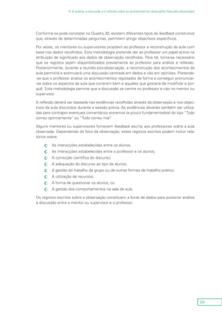 59
4. A análise, a discussão e a reflexão sobre os acontecimentos observados (fase pós-observação)
Conforme se pode constatar no Quadro 30, existem diferentes tipos de feedback construtivo
que, através de determinadas perguntas, permitem atingir objectivos específicos.
Por vezes, os mentores ou supervisores propõem ao professor a reconstrução da aula com
base nos dados recolhidos. Esta metodologia pretende dar ao professor um papel activo na
atribuição de significado aos dados de observação recolhidos. Para tal, torna-se necessário
que os registos sejam disponibilizados previamente ao professor para análise e reflexão.
Posteriormente, durante a reunião pós-observação, a reconstrução dos acontecimentos da
aula permitirá e estimulará uma discussão centrada em dados e não em opiniões. Pretende-
-se que o professor analise os acontecimentos registados de forma a conseguir pronunciar-
-se sobre os aspectos da aula que correram bem e aqueles que gostaria de modificar e por-
quê. Esta metodologia permite que a discussão se centre no professor e não no mentor ou
supervisor.
A reflexão deverá ser baseada nas evidências recolhidas através da observação e nos objec-
tivos da aula discutidos durante a sessão prévia. As evidências deverão também ser utiliza-
das para contrapor eventuais comentários extremos (e pouco fundamentados) do tipo “Tudo
correu optimamente” ou “Tudo correu mal”.
Alguns mentores ou supervisores fornecem feedback escrito aos professores sobre a aula
observada. Dependendo do foco da observação, estes registos escritos podem incluir rela-
tórios sobre:
As interacções estabelecidas entre os alunos;cc
As interacções estabelecidas entre o professor e os alunos;cc
A correcção científica do discurso;cc
A adequação do discurso ao tipo de alunos;cc
A gestão do trabalho de grupo ou de outras formas de trabalho prático;cc
A utilização de recursos;cc
A forma de questionar os alunos; oucc
A gestão dos comportamentos na sala de aula.cc
Os registos escritos sobre a observação constituem a fonte de dados para posterior análise
e discussão entre o mentor ou supervisor e o professor.
 