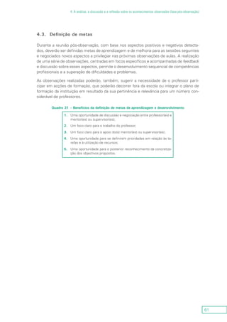 61
4. A análise, a discussão e a reflexão sobre os acontecimentos observados (fase pós-observação)
4.3.	 Definição de metas
Durante a reunião pós-observação, com base nos aspectos positivos e negativos detecta-
dos, deverão ser definidas metas de aprendizagem e de melhoria para as sessões seguintes
e negociados novos aspectos a privilegiar nas próximas observações de aulas. A realização
de uma série de observações, centradas em focos específicos e acompanhadas de feedback
e discussão sobre esses aspectos, permite o desenvolvimento sequencial de competências
profissionais e a superação de dificuldades e problemas.
As observações realizadas poderão, também, sugerir a necessidade de o professor parti-
cipar em acções de formação, que poderão decorrer fora da escola ou integrar o plano de
formação da instituição em resultado da sua pertinência e relevância para um número con-
siderável de professores.
Quadro 31 – Benefícios da definição de metas de aprendizagem e desenvolvimento
1.	Uma oportunidade de discussão e negociação entre professor(es) e
mentor(es) ou supervisor(es);
2.	Um foco claro para o trabalho do professor;
3.	Um foco claro para o apoio do(s) mentor(es) ou supervisor(es);
4.	Uma oportunidade para se definirem prioridades em relação às ta-
refas e à utilização de recursos;
5.	Uma oportunidade para o posterior reconhecimento da concretiza-
ção dos objectivos propostos.
 