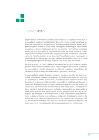 63
conclusão
Espera-se que este trabalho contribua para uma maior utilização da observação e
discussão de aulas como estratégia de desenvolvimento pessoal e profissional,
integrada, por exemplo, em processos de investigação-acção que apoiem a ex-
perimentação e a reflexão sobre novas abordagens, metodologias e actividades
educativas. A disseminação desta prática nas escolas, no âmbito de processos
essencialmente formativos e desenvolvimentistas, permitirá encarar a obser-
vação como uma oportunidade para os professores se envolverem, colaborati-
vamente, na reflexão sobre o seu desempenho profissional e na investigação e
discussão de estratégias que permitam melhorar a sua prática, contribuindo para
a eliminação progressiva da carga negativa e do stress a ela associados.
Os instrumentos, as metodologias e as orientações sugeridos neste trabalho
poderão apoiar a comunidade educativa na preparação e realização de processos
de observação e reflexão adequados a contextos e aspectos específicos e às
necessidades particulares de cada professor, grupo ou instituição.
A observação de aulas e de outros contextos escolares constitui um elemento-
-chave de qualquer processo de avaliação do desempenho docente, permitin-
do reconhecer o mérito, constituindo um desafio para o desenvolvimento dos
professores e apoiando a identificação e superação de fragilidades individuais e
colectivas. A validade destes processos avaliativos deve ser reforçada através do
cruzamento de informações provenientes de diferentes fontes, nomeadamen-
te os planos de aula, as discussões realizadas nas reuniões pós-observação, a
observação de aulas e de trabalhos dos alunos, as opiniões de alunos e encar-
regados de educação, o desempenho dos alunos, os portefólios dos professo-
res e os documentos de auto-avaliação. A integração de dados provenientes de
diferentes fontes de informação proporciona uma imagem mais completa e real
do desempenho docente e uma base mais sólida para a definição de planos de
desenvolvimento mais adequados às necessidades reais dos professores.
 