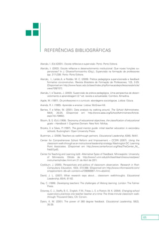 65
Referências bibliográficas
Alarcão, I. (Ed.)(2001). Escola reflexiva e supervisão. Porto: Porto Editora.
Alarcão, I. (2002). Escola reflexiva e desenvolvimento institucional: Que novas funções su-
pervisivas? In J. Oliveira-Formosinho (Org.), Supervisão na formação de professores
(pp. 217-238). Porto: Porto Editora.
Alarcão, I., Leitão A. e Roldão. M. C. (2009). Prática pedagógica supervisionada e feedback
formativo co-construtivo. Revista Brasileira de Formação de Professores, 1(3), 2-29.
[Disponível em http://www.facec.edu.br/seer/index.php/formacaodeprofessores/article/
view/109/157].
Alarcão, I. e Tavares, J. (2003). Supervisão da prática pedagógica. Uma perspectiva de desen-
volvimento e aprendizagem (2.ª ed. revista e actualizada). Coimbra: Almedina.
Apple, M. (1997). Os professores e o currículo: abordagens sociológicas. Lisboa: Educa.
Arends, R. I. (1995). Aprender a ensinar. Lisboa: McGraw-Hill.
Barnes, F. e Miller, M. (2001). Data analysis by walking around. The School Administrator,
58(4), 20-25. [Disponível em http://www.aasa.org/SchoolAdministratorArticle.
aspx?id=10882].
Bloom, B. S. (Ed.) (1956). Taxonomy of educational objectives, the classification of educational
goals – Handbook I: Cognitive Domain. New York: McKay.
Brooks, V. e Sikes, P. (1997). The good mentor guide: initial teacher education in secondary
schools. Buckingham: Open University Press.
Bushman, J. (2006). Teachers as walkthrough partners. Educational Leadership, 63(6), 58-61.
Center for Comprehensive School Reform and Improvement – CCSRI (2007). Using the
classroom walk-through as an instructional leadership strategy.Washington DC: Learning
Point Associates. [Disponível em http://www.centerforcsri.org/files/TheCenter_NL_
Feb07.pdf].
Center for Teaching and Learning (s/d). AlternativeTypes of Feedback. Minneapolis: University
of Minnesota. Obtido de http://www1.umn.edu/ohr/teachlearn/resources/peer/
instruments/index.html em 21 de Abril de 2011.
Cockburn, J. (2005). Perspectives and politics of classroom observation. Research in Post-
Compulsory Education, 10(3), 373-388. [Disponível em http://www.informaworld.com/
smpp/content~db=all~content=a739068967~frm=abslink].
David, J. L. (2007). What research says about… classroom walkthroughs. Educational
Leadership, 65(4), 81-82.
Day, C. (1999). Developing teachers: The challenges of lifelong learning. London: The Falmer
Press.
Downey, C. J., Steffy, B. E., English, F. W., Frase, L. E. e Poston, W. K. (2004). Changing school
supervisory practices one teacher teacher at a time: The three-minute classroom walk-
through. Thousand Oaks, CA: Corwin.
Dyers, K. M. (2001). The power of 360 degree feedback. Educational Leadership, 58(2),
35‑39.
 
