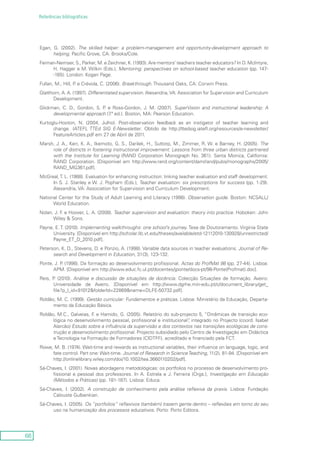 66
Referências bibliográficas
Egan, G. (2002). The skilled helper: a problem-management and opportunity-development approach to
helping. Pacific Grove, CA: Brooks/Cole.
Feiman-Nemser, S., Parker, M. e Zeichner, K. (1993). Are mentors’ teachers teacher educators? In D. McIntyre,
H. Hagger e M. Wilkin (Eds.), Mentoring: perspectives on school-based teacher education (pp. 147-
-165). London: Kogan Page.
Fullan, M., Hill, P. e Crévola, C. (2006). Breakthrough. Thousand Oaks, CA: Corwin Press.
Glatthorn, A. A. (1997). Differentiated supervision. Alexandria,VA: Association for Supervision and Curriculum
Development.
Glickman, C. D., Gordon, S. P. e Ross-Gordon, J. M. (2007). SuperVision and instructional leadership: A
developmental approach (7.ª ed.). Boston, MA: Pearson Education.
Kurtoglu-Hooton, N. (2004, Julho). Post-observation feedback as an instigator of teacher learning and
change. IATEFL TTEd SIG E-Newsletter. Obtido de http://ttedsig.iatefl.org/resources/e-newsletter/
FeatureArticles.pdf em 27 de Abril de 2011.
Marsh, J. A., Kerr, K. A., Ikemoto, G. S., Darilek, H., Suttorp, M., Zimmer, R. W. e Barney, H. (2005). The
role of districts in fostering instructional improvement: Lessons from three urban districts partnered
with the Institute for Learning (RAND Corporation Monograph No. 361). Santa Monica, California:
RAND Corporation. [Disponível em http://www.rand.org/content/dam/rand/pubs/monographs/2005/
RAND_MG361.pdf].
McGreal,T. L. (1988). Evaluation for enhancing instruction: linking teacher evaluation and staff development.
In S. J. Stanley e W. J. Popham (Eds.), Teacher evaluation: six prescriptions for success (pp. 1-29).
Alexandria, VA: Association for Supervision and Curriculum Development.
National Center for the Study of Adult Learning and Literacy (1998). Observation guide. Boston: NCSALL/
World Education.
Nolan, J. F. e Hoover, L. A. (2008). Teacher supervision and evaluation: theory into practice. Hoboken: John
Wiley & Sons.
Payne, E. T. (2010). Implementing walkthroughs: one school’s journey. Tese de Doutoramento. Virginia State
University. [Disponível em http://scholar.lib.vt.edu/theses/available/etd-12112010-130928/unrestricted/
Payne_ET_D_2010.pdf].
Peterson, K. D., Stevens, D. e Ponzio, A. (1998). Variable data sources in teacher evaluations. Journal of Re-
search and Development in Education, 31(3), 123-132.
Ponte, J. P. (1998). Da formação ao desenvolvimento profissional. Actas do ProfMat 98 (pp. 27-44). Lisboa:
APM. [Disponível em http://www.educ.fc.ul.pt/docentes/jponte/docs-pt/98-Ponte(Profmat).doc].
Reis, P. (2010). Análise e discussão de situações de docência. Colecção Situações de formação. Aveiro:
Universidade de Aveiro. [Disponível em http://www.dgrhe.min-edu.pt/c/document_library/get_
file?p_l_id=91012&folderId=22869&name=DLFE-50732.pdf].
Roldão, M. C. (1999). Gestão curricular: Fundamentos e práticas. Lisboa: Ministério da Educação, Departa-
mento da Educação Básica.
Roldão, M.C., Galveias, F. e Hamido, G. (2005). Relatório do sub-projecto 5, “Dinâmicas de transição eco-
lógica no desenvolvimento pessoal, profissional e institucional”, integrado no Projecto (coord. Isabel
Alarcão) Estudo sobre a influência da supervisão e dos contextos nas transições ecológicas de cons-
trução e desenvolvimento profissional. Projecto subsidiado pelo Centro de Investigação em Didáctica
e Tecnologia na Formação de Formadores (CIDTFF), acreditado e financiado pela FCT.
Rowe, M. B. (1974). Wait-time and rewards as instructional variables, their influence on language, logic, and
fate control. Part one: Wait-time. Journal of Research in ScienceTeaching, 11(2), 81-94. [Disponível em
http://onlinelibrary.wiley.com/doi/10.1002/tea.3660110202/pdf].
Sá-Chaves, I. (2001). Novas abordagens metodológicas: os portfolios no processo de desenvolvimento pro-
fissional e pessoal dos professores. In A. Estrela e J. Ferreira (Orgs.), Investigação em Educação
(Métodos e Práticas) (pp. 181-187). Lisboa: Educa.
Sá-Chaves, I. (2002). A construção de conhecimento pela análise reflexiva da praxis. Lisboa: Fundação
Calouste Gulbenkian.
Sá-Chaves, I. (2005). Os “portfolios” reflexivos (também) trazem gente dentro – reflexões em torno do seu
uso na humanização dos processos educativos. Porto: Porto Editora.
 