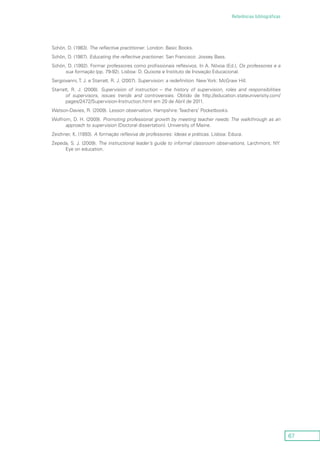 67
Referências bibliográficas
Schön, D. (1983). The reflective practitioner. London: Basic Books.
Schön, D. (1987). Educating the reflective practioner. San Francisco: Jossey Bass.
Schön, D. (1992). Formar professores como profissionais reflexivos. In A. Nóvoa (Ed.), Os professores e a
sua formação (pp. 79-92). Lisboa: D. Quixote e Instituto de Inovação Educacional.
Sergiovanni, T. J. e Starratt, R. J. (2007). Supervision: a redefinition. New York: McGraw Hill.
Starratt, R. J. (2008). Supervision of instruction – the history of supervision, roles and responsibilities
of supervisors, issues trends and controversies. Obtido de http://education.stateuniversity.com/
pages/2472/Supervision-Instruction.html em 20 de Abril de 2011.
Watson-Davies, R. (2009). Lesson observation. Hampshire: Teachers’ Pocketbooks.
Wolfrom, D. H. (2009). Promoting professional growth by meeting teacher needs: The walkthrough as an
approach to supervision (Doctoral dissertation). University of Maine.
Zeichner, K. (1993). A formação reflexiva de professores: Ideias e práticas. Lisboa: Educa.
Zepeda, S. J. (2009). The instructional leader’s guide to informal classroom observations. Larchmont, NY:
Eye on education.
 