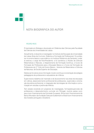 69
Nota biográfica do autor
Nota biográfica do autor
Pedro Reis
É licenciado em Biologia e doutorado em Didáctica das Ciências pela Faculdade
de Ciências da Universidade de Lisboa.
Actualmente, é docente e investigador no Instituto de Educação da Universidade
de Lisboa (Área de Currículo, Didáctica e Formação de Professores). Foi profes-
sor no ensino básico e secundário e no Instituto Politécnico de Santarém, onde:
a) exerceu o cargo de Vice-Presidente; e b) coordenou o Núcleo de Ciências
Matemáticas e Naturais, o Departamento de Formação Contínua, o Curso de
Formação de Professores para a Educação Básica e o Curso de Formação de
Professores do 2.º Ciclo do Ensino Básico – Variante de Matemática e Ciências
da Natureza, da Escola Superior de Educação.
Dedica-se há vários anos à formação inicial e contínua e à orientação de estágios
pedagógicos de professores e educadores de infância.
Supervisiona trabalhos de mestrado e de doutoramento nas áreas de educação
em ciência, desenvolvimento profissional de professores, supervisão e orienta-
ção da prática profissional, e integração das tecnologias de informação e comu-
nicação em escolas e jardins-de-infância.
Tem estado envolvido em projectos de investigação, formação/supervisão de
professores e desenvolvimento curricular em Portugal, noutros países euro-
peus (com financiamento da Comissão Europeia), África (com financiamento do
Banco Mundial e da Fundação Calouste Gulbenkian) e Brasil (com financiamento
dos Estados português e brasileiro).
 