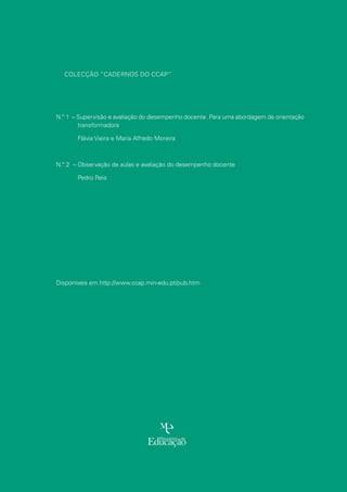 Colecção “Cadernos do CCAP”
N.º 1 – Supervisão e avaliação do desempenho docente. Para uma abordagem de orientação
transformadora
	 Flávia Vieira e Maria Alfredo Moreira
N.º 2 – Observação de aulas e avaliação do desempenho docente
	Pedro Reis
Disponíveis em http://www.ccap.min-edu.pt/pub.htm
 