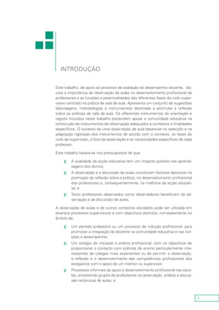 7
Este trabalho, de apoio ao processo de avaliação do desempenho docente, dis-
cute a importância da observação de aulas no desenvolvimento profissional de
professores e as funções e potencialidades das diferentes fases do ciclo super-
visivo centrado na prática de sala de aula. Apresenta um conjunto de sugestões
(abordagens, metodologias e instrumentos) destinado a estimular a reflexão
sobre as práticas de sala de aula. Os diferentes instrumentos de orientação e
registo incluídos neste trabalho pretendem apoiar a comunidade educativa na
construção de instrumentos de observação adequados a contextos e finalidades
específicos. O sucesso de uma observação de aula baseia-se na selecção e na
adaptação rigorosas dos instrumentos de acordo com o contexto, as fases do
ciclo de supervisão, o foco da observação e as necessidades específicas de cada
professor.
Este trabalho baseia-se nos pressupostos de que:
A qualidade da acção educativa tem um impacto positivo nas aprendi-cc
zagens dos alunos;
A observação e a discussão de aulas constituem factores decisivos nacc
promoção da reflexão sobre a prática, no desenvolvimento profissional
dos professores e, consequentemente, na melhoria da acção educati-
va; e
Tanto professores observados como observadores beneficiam da ob-cc
servação e da discussão de aulas.
A observação de aulas e de outros contextos escolares pode ser utilizada em
diversos processos supervisivos e com objectivos distintos, nomeadamente no
âmbito de:
Um período probatório ou um processo de indução profissional, paracc
promover a integração do docente na comunidade educativa e nas fun-
ções a desempenhar;
Um estágio de iniciação à prática profissional, com os objectivos decc
proporcionar o contacto com práticas de ensino particularmente inte-
ressantes de colegas mais experientes ou de permitir a observação,
a reflexão e o desenvolvimento das competências profissionais dos
estagiários com o apoio de um mentor ou supervisor;
Processos informais de apoio e desenvolvimento profissional nas esco-cc
las, envolvendo grupos de professores na observação, análise e discus-
são recíprocas de aulas; e
introdução
 