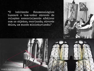 “O
habitante
fenomenológico
buscará o bem-estar através de
relações essencialmente afetivas
com os objetos, recriando, através
deles, um mundo miniaturizado.”

dalí

María Puentes

 