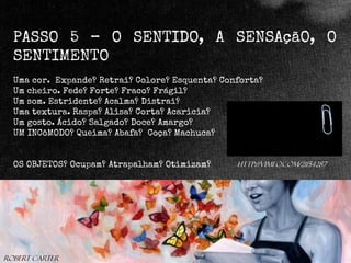 PASSO 5 – O SENTIDO, A SENSAçãO, O
SENTIMENTO
Uma cor. Expande? Retrai? Colore? Esquenta? Conforta?
Um cheiro. Fede? Forte? Fraco? Frágil?
Um som. Estridente? Acalma? Distrai?
Uma textura. Raspa? Alisa? Corta? Acaricia?
Um gosto. Ácido? Salgado? Doce? Amargo?
UM INCôMODO? Queima? Abafa? Coça? Machuca?

OS OBJETOS? Ocupam? Atrapalham? Otimizam?

Robert Carter

http://vimeo.com/21154287

 