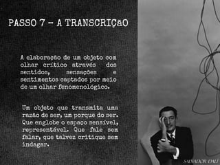 PASSO 7 – A TRANSCRIÇãO

A elaboração de um objeto com
olhar crítico através
dos
sentidos,
sensações
e
sentimentos captados por meio
de um olhar fenomenológico.

Um objeto que transmita uma
razão de ser, um porque do ser.
Que englobe o espaço sensível,
representável. Que fale sem
falar, que talvez critique sem
indagar.
Salvador dalí

 
