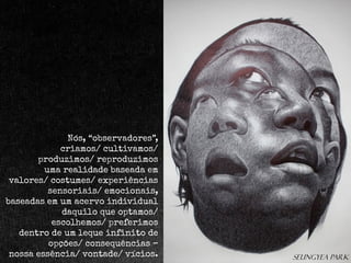 Nós, “observadores”,
criamos/ cultivamos/
produzimos/ reproduzimos
uma realidade baseada em
valores/ costumes/ experiências
sensoriais/ emocionais,
baseadas em um acervo individual
daquilo que optamos/
escolhemos/ preferimos
dentro de um leque infinito de
opções/ consequências –
nossa essência/ vontade/ vícios.

Seungyea park

 