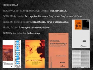 REFERêNCIAS
BARON-COHEN, Simon; HARRISON, John E. Synaesthesia.
SANTAELLA, Lucia. Percepção. Fenomenologia, ecologia, semiótica.
BASBAUM, Sérgio Roclaw. Sinestesia, arte e tecnologia.

PLAZA, Julio. Tradução intersemiótica.
CAMPOS, Augusto de. Reduchamp.

 
