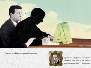 Julien Pacaud

Somos aquilo que aprendemos ser.
“Quem não sabe povoar sua solidão,
tampouco sabe estar só em meio a
uma massa atarefada.” Baudelaire

 