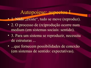 Autopoiese: aspectos I
• 1. Nãda „existe“, tudo se move (reproduz).
• 2. O processo de (re)produção ocorre num
medium (em sistemas sociais: sentido).
• 3. Para um sistema se reproduzir, necessita
de estruturas ...
• ...que fornecem possibilidades de conexão
(em sistemas de sentido: expectativas).
 