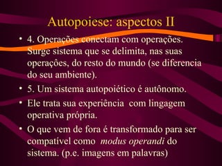 Autopoiese: aspectos II
• 4. Operações conectam com operações.
Surge sistema que se delimita, nas suas
operaçôes, do resto do mundo (se diferencia
do seu ambiente).
• 5. Um sistema autopoiético é autônomo.
• Ele trata sua experiência com lingagem
operativa própria.
• O que vem de fora é transformado para ser
compatível como modus operandi do
sistema. (p.e. imagens em palavras)
 