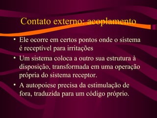 Contato externo: acoplamento
• Ele ocorre em certos pontos onde o sistema
é receptível para irritações
• Um sistema coloca a outro sua estrutura à
disposiçâo, transformada em uma operação
própria do sistema receptor.
• A autopoiese precisa da estimulação de
fora, traduzida para um código próprio.
 