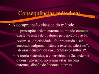 Consequências métodicas
• A compreensão clássica do método ...
– ... pressupõe ordem externa ou mundo comum,
existente antes de qualquer percepção ou ação.
– Assim, a „objetividade“ foi procurada a ser
ancorada nalguma instância externa, „destino“,
„deusas/deuses“, ou em „terapia/consultoria“.
– A teoria sistêmica, a cibernética de 2a. ordem e
o construtivismo, ao retirar estas âncoras
externas, dispôe de âncoras internas.
 