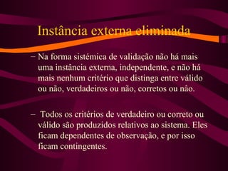 Instância externa eliminada
– Na forma sistémica de validação não há mais
uma instância externa, independente, e não há
mais nenhum critério que distinga entre válido
ou não, verdadeiros ou não, corretos ou nâo.
– Todos os critérios de verdadeiro ou correto ou
válido são produzidos relativos ao sistema. Eles
ficam dependentes de observação, e por isso
ficam contingentes.
 