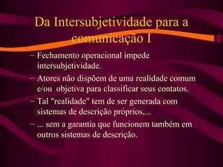 Da Intersubjetividade para a
comunicação I
– Fechamento operacional impede
intersubjetividade.
– Atores não dispõem de uma realidade comum
e/ou objetiva para classificar seus contatos.
– Tal "realidade" tem de ser generada com
sistemas de descrição próprios,...
– ... sem a garantia que funcionem também em
outros sistemas de descrição.
 