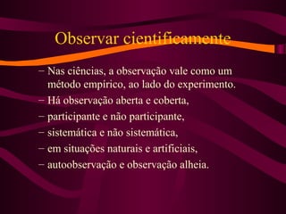 Observar cientificamente
– Nas ciências, a observação vale como um
método empírico, ao lado do experimento.
– Há observação aberta e coberta,
– participante e não participante,
– sistemática e não sistemática,
– em situações naturais e artificiais,
– autoobservação e observação alheia.
 