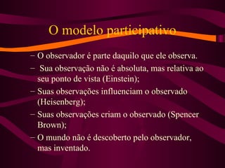 O modelo participativo
– O observador é parte daquilo que ele observa.
– Sua observação não é absoluta, mas relativa ao
seu ponto de vista (Einstein);
– Suas observações influenciam o observado
(Heisenberg);
– Suas observações criam o observado (Spencer
Brown);
– O mundo não é descoberto pelo observador,
mas inventado.
 