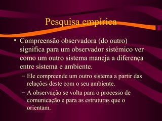 Pesquisa empírica
• Compreensão observadora (do outro)
significa para um observador sistémico ver
como um outro sistema maneja a diferença
entre sistema e ambiente.
– Ele compreende um outro sistema a partir das
relações deste com o seu ambiente.
– A observação se volta para o processo de
comunicação e para as estruturas que o
orientam.
 