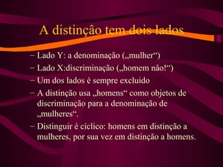 A distinçâo tem dois lados
– Lado Y: a denominação („mulher“)
– Lado X:discriminação („homem nâo!“)
– Um dos lados é sempre excluido
– A distinção usa „homens“ como objetos de
discriminação para a denominação de
„mulheres“.
– Distinguir é cíclico: homens em distinção a
mulheres, por sua vez em distinção a homens.
 