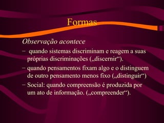 Formas
Observação acontece
– quando sistemas discriminam e reagem a suas
próprias discriminações („discernir“).
– quando pensamentos fixam algo e o distinguem
de outro pensamento menos fixo („distinguir“)
– Social: quando compreensão é produzida por
um ato de informação. („compreender“).
 
