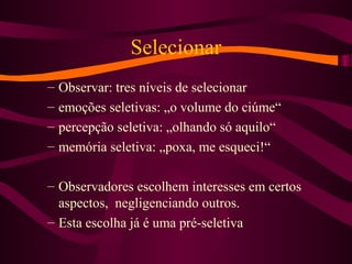 Selecionar
– Observar: tres níveis de selecionar
– emoções seletivas: „o volume do ciúme“
– percepção seletiva: „olhando só aquilo“
– memória seletiva: „poxa, me esqueci!“
– Observadores escolhem interesses em certos
aspectos, negligenciando outros.
– Esta escolha já é uma pré-seletiva
 