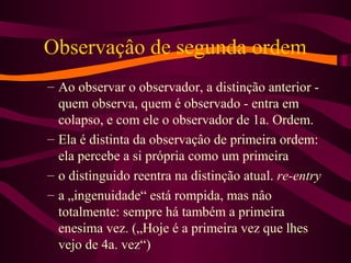 Observaçâo de segunda ordem
– Ao observar o observador, a distinção anterior -
quem observa, quem é observado - entra em
colapso, e com ele o observador de 1a. Ordem.
– Ela é distinta da observaçâo de primeira ordem:
ela percebe a si própria como um primeira
– o distinguido reentra na distinção atual. re-entry
– a „ingenuidade“ está rompida, mas nâo
totalmente: sempre há também a primeira
enesima vez. („Hoje é a primeira vez que lhes
vejo de 4a. vez“)
 