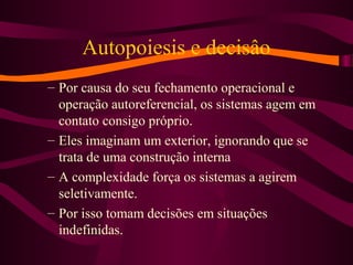 Autopoiesis e decisâo
– Por causa do seu fechamento operacional e
operação autoreferencial, os sistemas agem em
contato consigo próprio.
– Eles imaginam um exterior, ignorando que se
trata de uma construção interna
– A complexidade força os sistemas a agirem
seletivamente.
– Por isso tomam decisões em situações
indefinidas.
 
