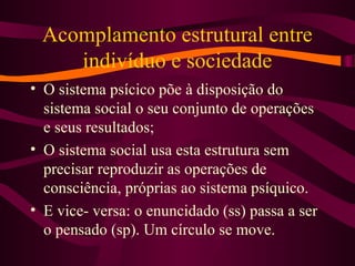 Acomplamento estrutural entre
indivíduo e sociedade
• O sistema psícico põe à disposição do
sistema social o seu conjunto de operações
e seus resultados;
• O sistema social usa esta estrutura sem
precisar reproduzir as operações de
consciência, próprias ao sistema psíquico.
• E vice- versa: o enuncidado (ss) passa a ser
o pensado (sp). Um círculo se move.
 