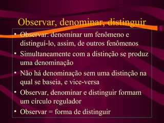 Observar, denominar, distinguir
• Observar: denominar um fenômeno e
distinguí-lo, assim, de outros fenômenos
• Simultaneamente com a distinção se produz
uma denominação
• Não há denominação sem uma distinção na
qual se baseia, e vice-versa
• Observar, denominar e distinguir formam
um círculo regulador
• Observar = forma de distinguir
 