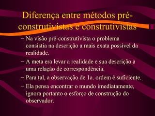 Diferença entre métodos pré-
construtivistas e construtivistas
– Na visão pré-construtivista o problema
consistia na descrição a mais exata possível da
realidade.
– A meta era levar a realidade e sua descrição a
uma relação de correspondência.
– Para tal, a observação de 1a. ordem é suficiente.
– Ela pensa encontrar o mundo imediatamente,
ignora portanto o esforço de construção do
observador.
 
