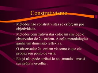 Construtivismo
– Métodos não construtivistas se esforçam por
objetividade.
– Métodos construtivisatas colocam em jogo o
observador de 2a. ordem. A ação metodológica
ganha um dimensão reflexiva.
– O observador 2a. ordem vê como é que ele
produz seu ponto de vista.
– Ele já não pode atribui-lo ao „mundo“, mas à
sua própria escolha .
 