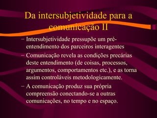 Da intersubjetividade para a
comunicação II
– Intersubjetividade pressupõe um pré-
entendimento dos parceiros interagentes
– Comunicação revela as condições precárias
deste entendimento (de coisas, processos,
argumentos, comportamentos etc.), e as torna
assim controláveis metodologicamente.
– A comunicação produz sua própria
compreensão conectando-se a outras
comunicações, no tempo e no espaço.
 